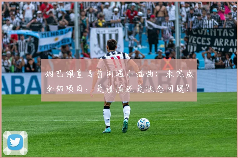 姆巴佩皇马首训遇小插曲：未完成全部项目，是谨慎还是状态问题？深度解析