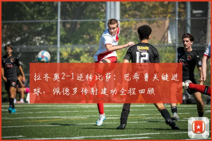 拉齐奥2-1逆转比萨：巴希鲁关键进球，佩德罗传射建功全程回顾