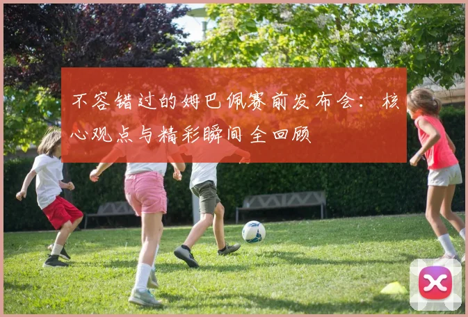 不容错过的姆巴佩赛前发布会:核心观点与精彩瞬间全回顾