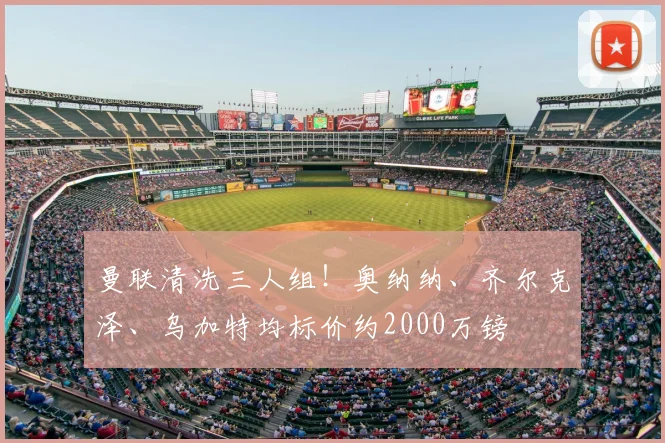 曼联清洗三人组！奥纳纳、齐尔克泽、乌加特均标价约2000万镑
