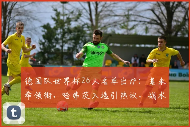 德国队世界杯26人名单出炉:基米希领衔,哈弗茨入选引热议,战术看点全解析
