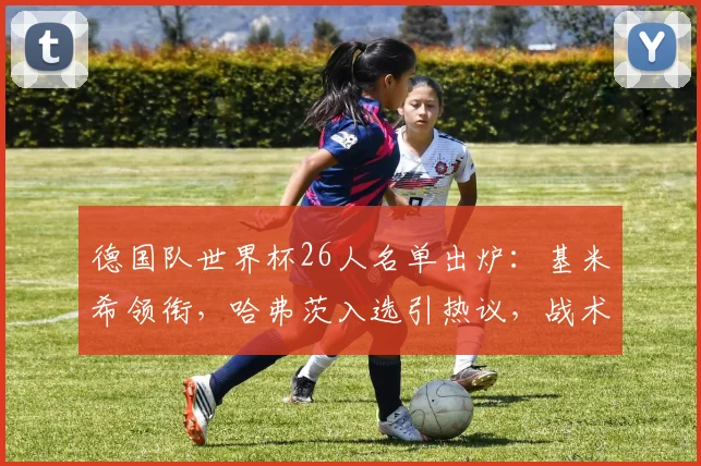 德国队世界杯26人名单出炉：基米希领衔，哈弗茨入选引热议，战术看点全解析