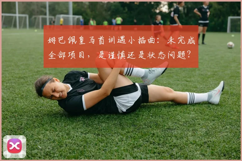 姆巴佩皇马首训遇小插曲:未完成全部项目,是谨慎还是状态问题?深度解析