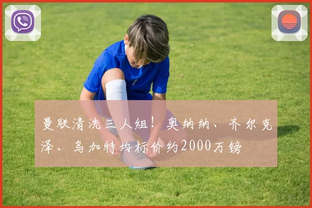 曼联清洗三人组!奥纳纳、齐尔克泽、乌加特均标价约2000万镑