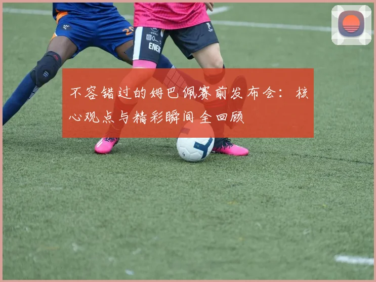不容错过的姆巴佩赛前发布会：核心观点与精彩瞬间全回顾