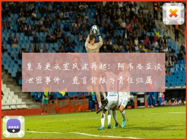 皇马更衣室风波再起：阿韦洛亚谈泄密事件，直言背叛与责任归属